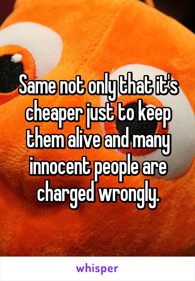 Same not only that it's cheaper just to keep them alive and many innocent people are charged wrongly.