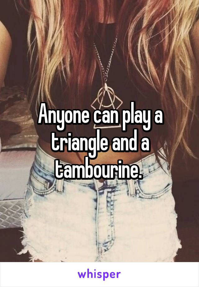 Anyone can play a triangle and a tambourine. 