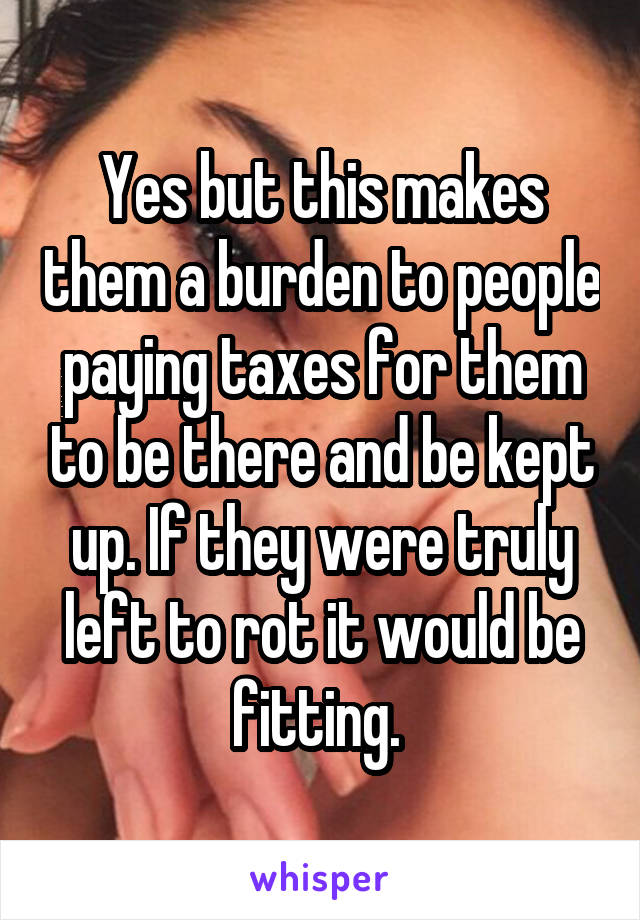 Yes but this makes them a burden to people paying taxes for them to be there and be kept up. If they were truly left to rot it would be fitting. 