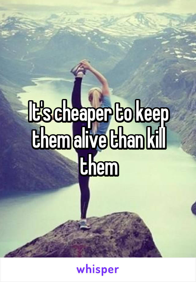 It's cheaper to keep them alive than kill them