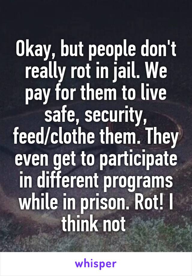 Okay, but people don't really rot in jail. We pay for them to live safe, security, feed/clothe them. They even get to participate in different programs while in prison. Rot! I think not 