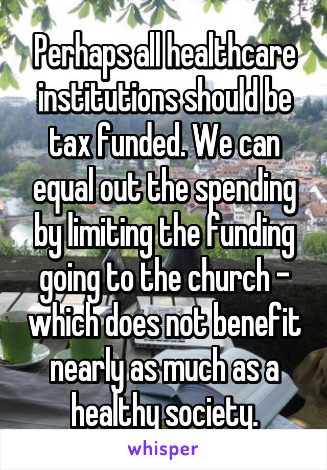 Perhaps all healthcare institutions should be tax funded. We can equal out the spending by limiting the funding going to the church - which does not benefit nearly as much as a healthy society.