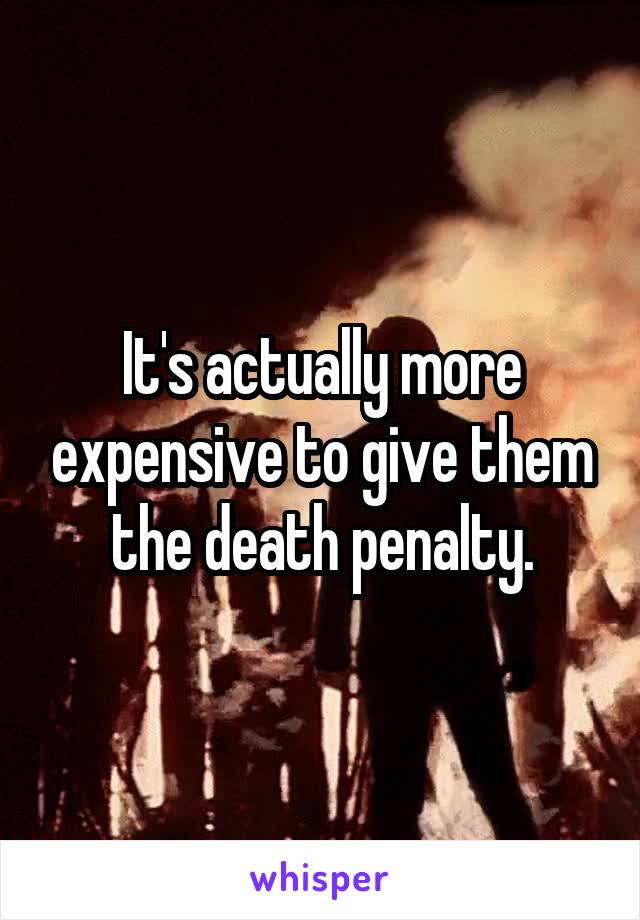 It's actually more expensive to give them the death penalty.