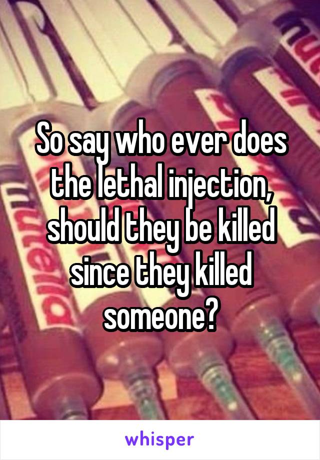 So say who ever does the lethal injection, should they be killed since they killed someone?