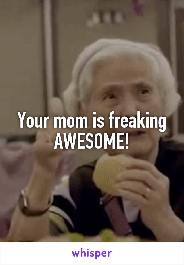 Your mom is freaking AWESOME!