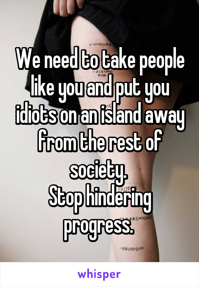 We need to take people like you and put you idiots on an island away from the rest of society. 
Stop hindering progress. 