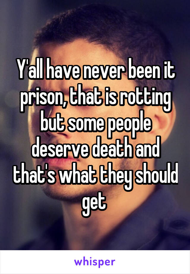 Y'all have never been it prison, that is rotting but some people deserve death and that's what they should get 