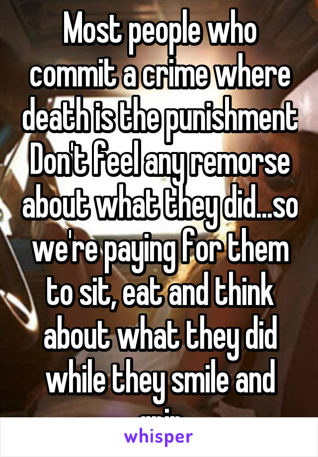 Most people who commit a crime where death is the punishment Don't feel any remorse about what they did...so we're paying for them to sit, eat and think about what they did while they smile and grin