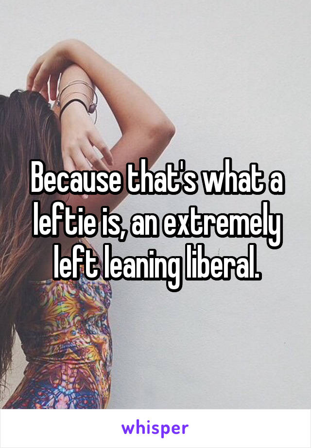 Because that's what a leftie is, an extremely left leaning liberal.