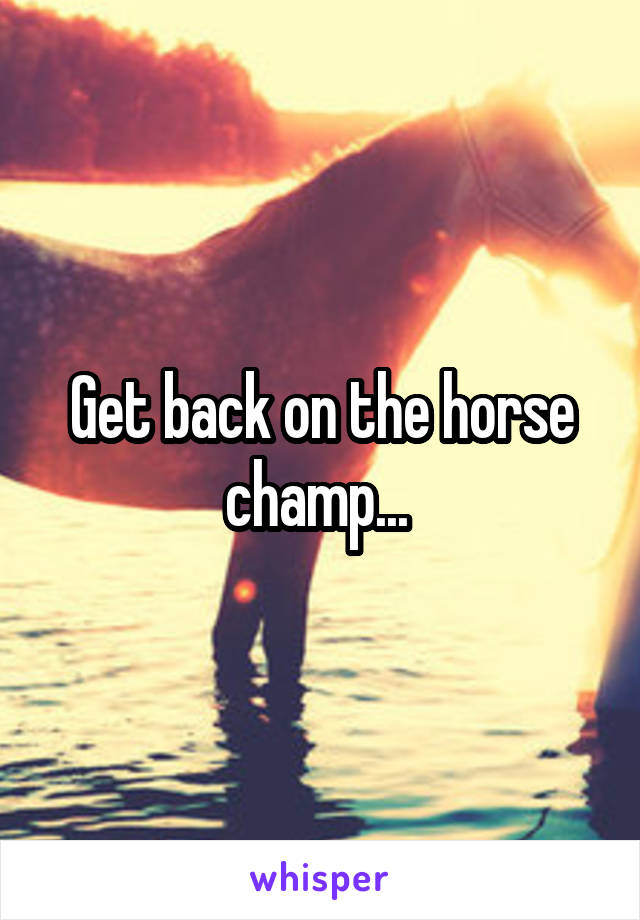 Get back on the horse champ... 