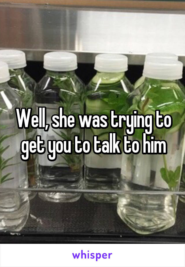 Well, she was trying to get you to talk to him