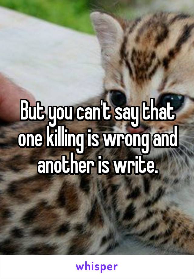 But you can't say that one killing is wrong and another is write.