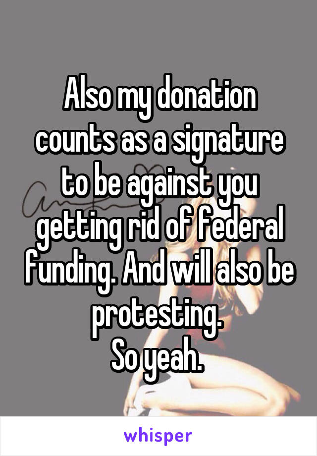 Also my donation counts as a signature to be against you getting rid of federal funding. And will also be protesting. 
So yeah. 