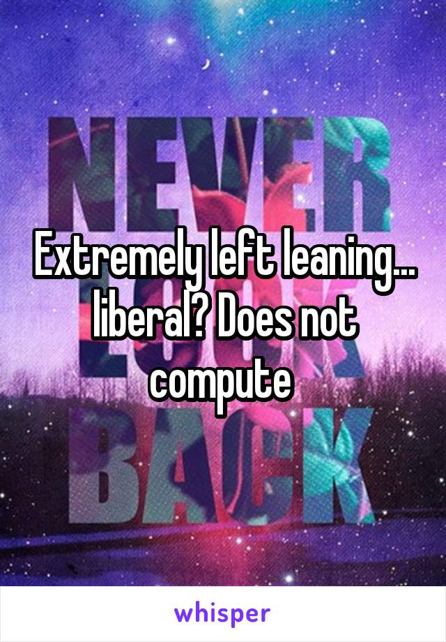 Extremely left leaning... liberal? Does not compute 