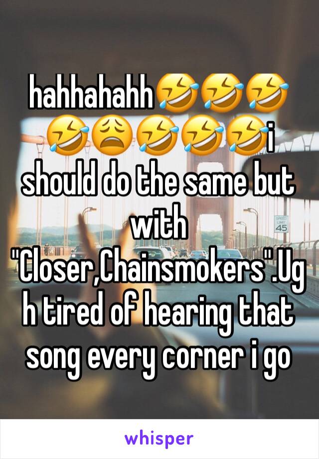 hahhahahh🤣🤣🤣🤣😩🤣🤣🤣i should do the same but with "Closer,Chainsmokers".Ugh tired of hearing that song every corner i go