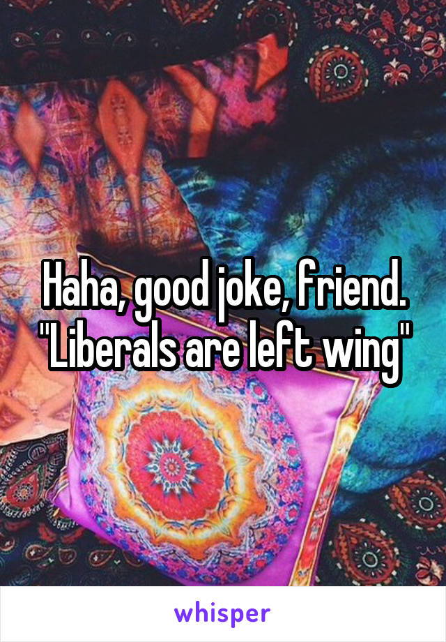 Haha, good joke, friend. "Liberals are left wing"