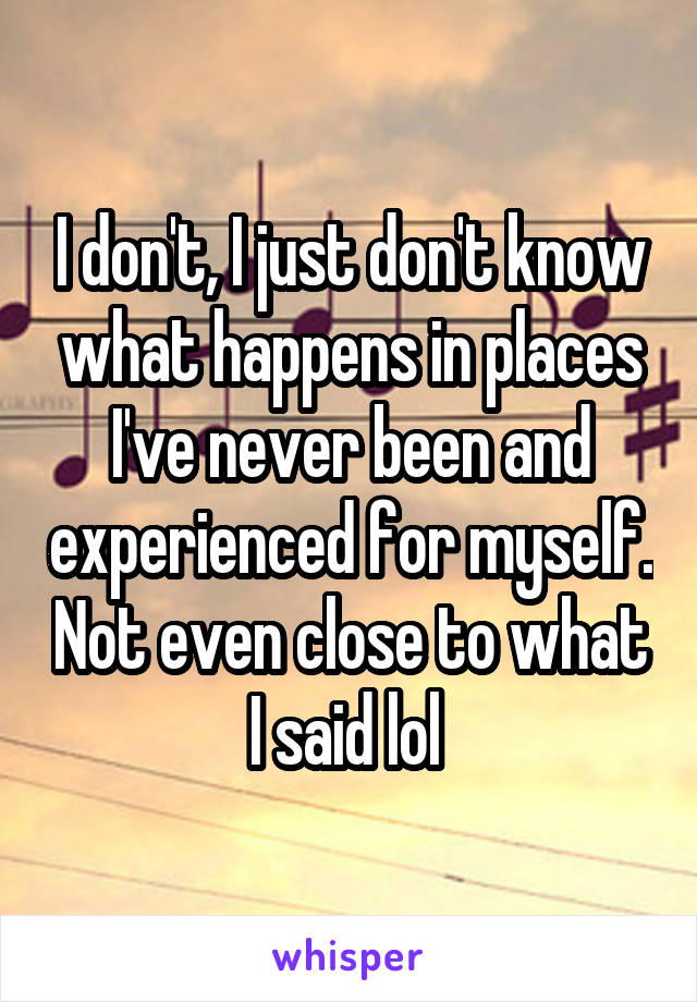 I don't, I just don't know what happens in places I've never been and experienced for myself. Not even close to what I said lol 