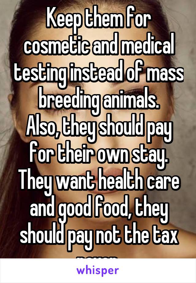 Keep them for cosmetic and medical testing instead of mass breeding animals.
Also, they should pay for their own stay. They want health care and good food, they should pay not the tax payer.