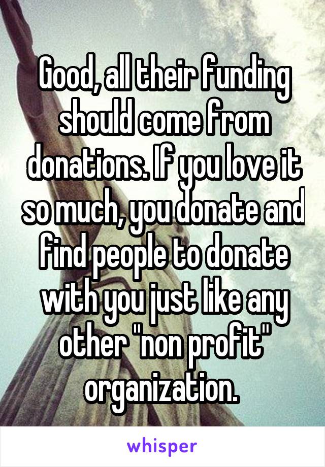 Good, all their funding should come from donations. If you love it so much, you donate and find people to donate with you just like any other "non profit" organization. 