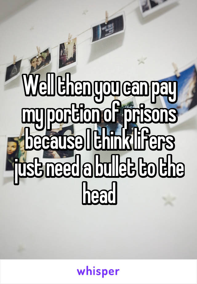 Well then you can pay my portion of prisons because I think lifers just need a bullet to the head