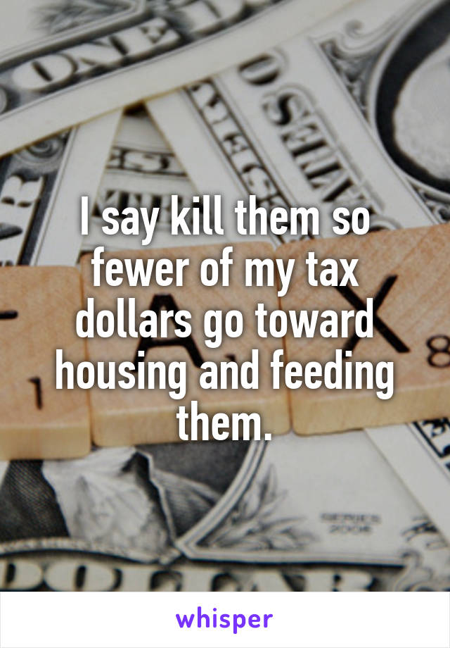 I say kill them so fewer of my tax dollars go toward housing and feeding them.