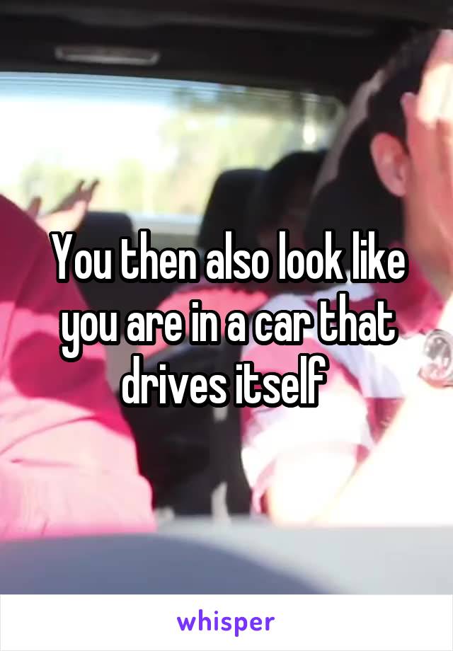 You then also look like you are in a car that drives itself 