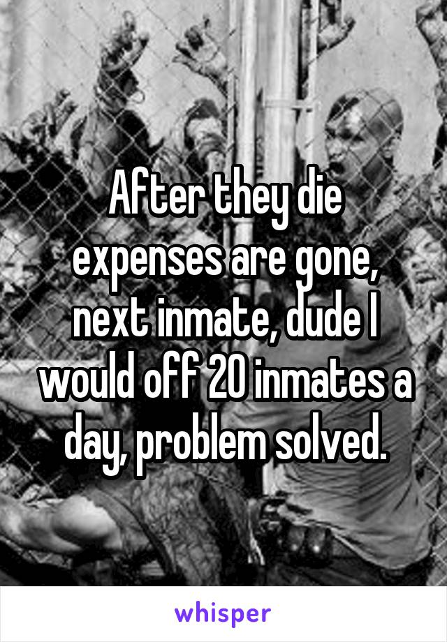 After they die expenses are gone, next inmate, dude I would off 20 inmates a day, problem solved.