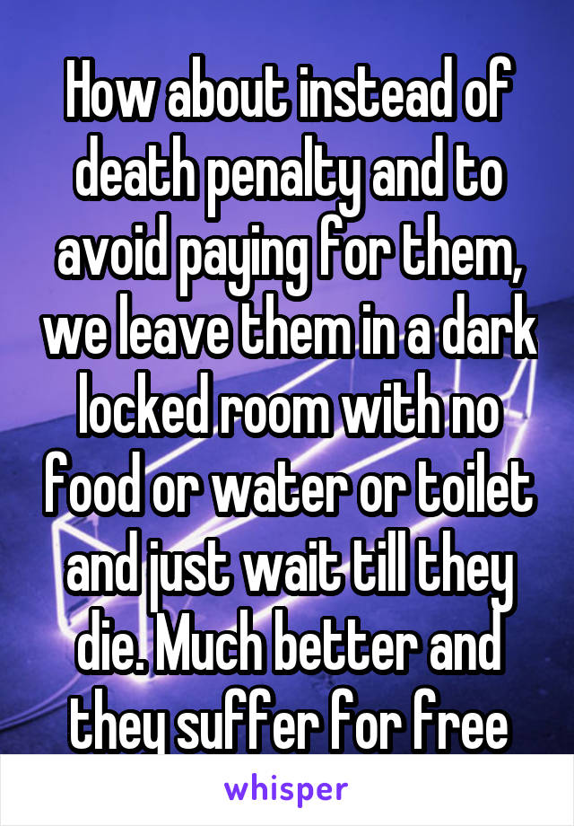 How about instead of death penalty and to avoid paying for them, we leave them in a dark locked room with no food or water or toilet and just wait till they die. Much better and they suffer for free