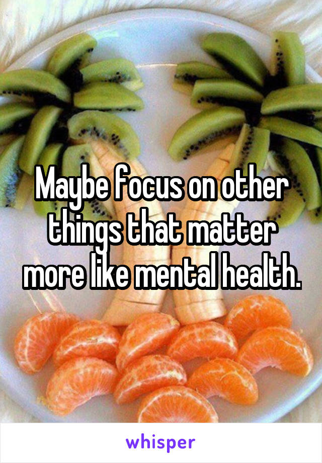 Maybe focus on other things that matter more like mental health.