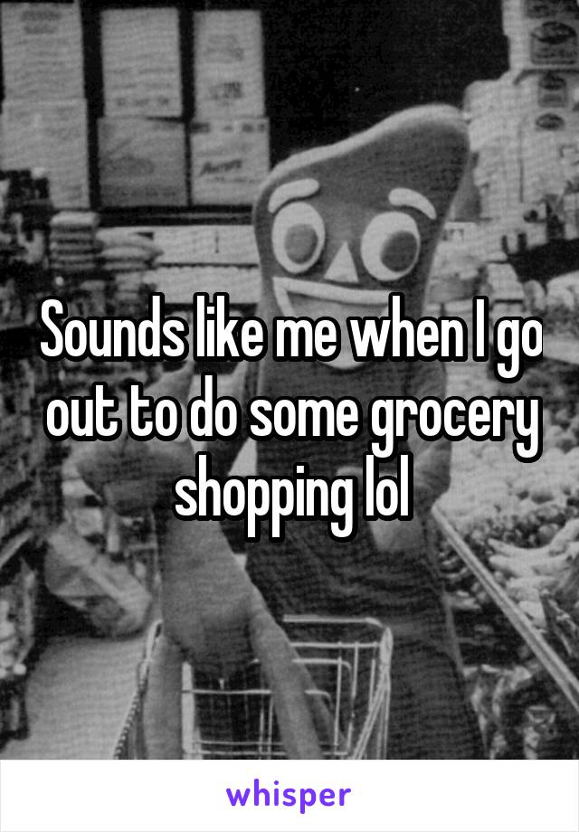 Sounds like me when I go out to do some grocery shopping lol