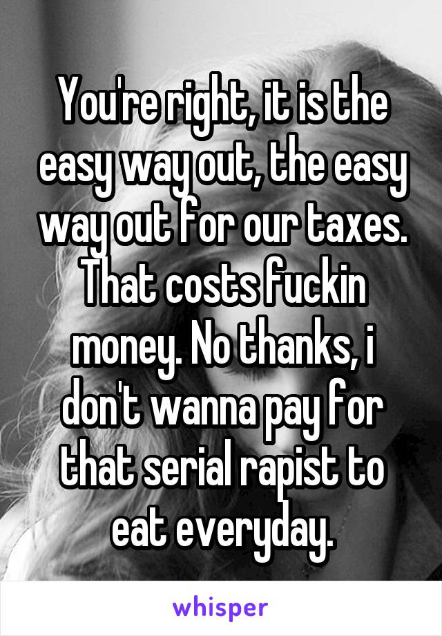 You're right, it is the easy way out, the easy way out for our taxes. That costs fuckin money. No thanks, i don't wanna pay for that serial rapist to eat everyday.