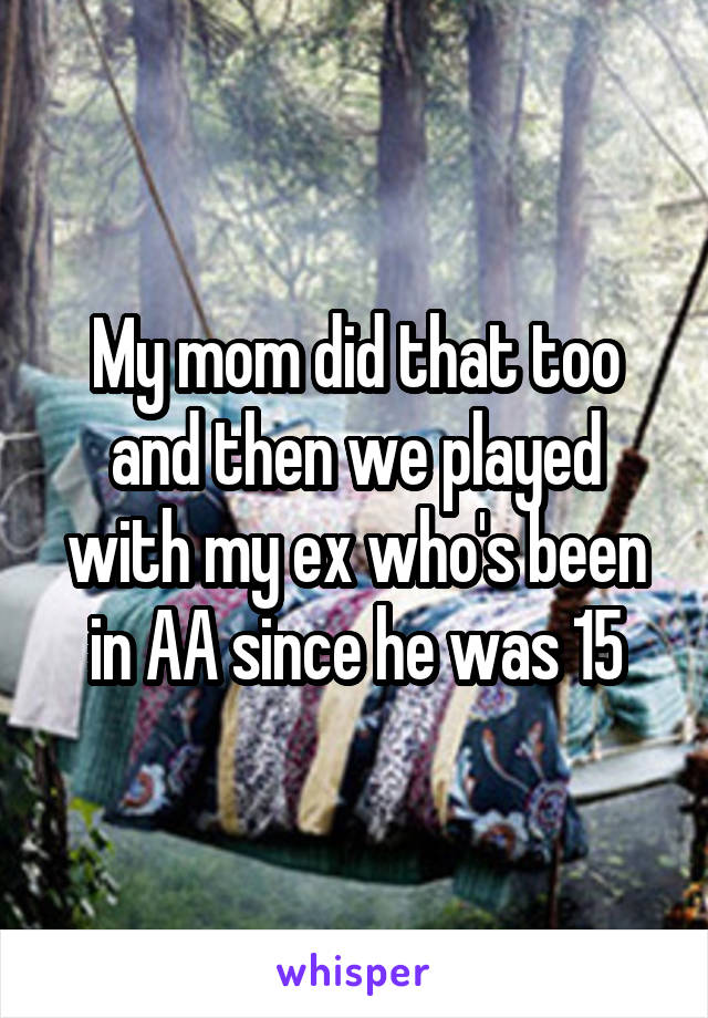 My mom did that too and then we played with my ex who's been in AA since he was 15