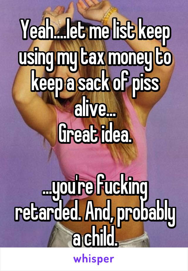 Yeah....let me list keep using my tax money to keep a sack of piss alive...
Great idea.

...you're fucking retarded. And, probably a child.