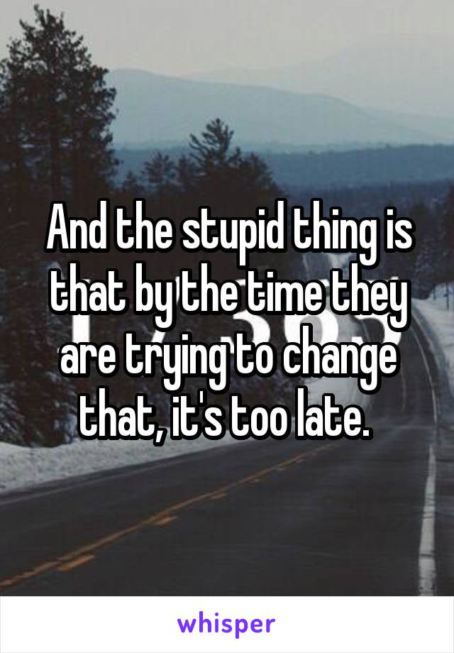 And the stupid thing is that by the time they are trying to change that, it's too late. 