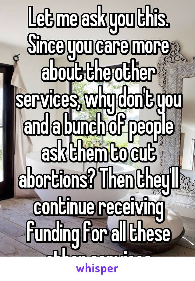 Let me ask you this. Since you care more about the other services, why don't you and a bunch of people ask them to cut abortions? Then they'll continue receiving funding for all these other services