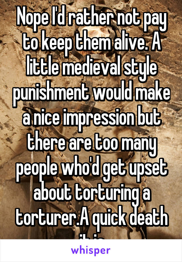 Nope I'd rather not pay to keep them alive. A little medieval style punishment would make a nice impression but there are too many people who'd get upset about torturing a torturer.A quick death it is