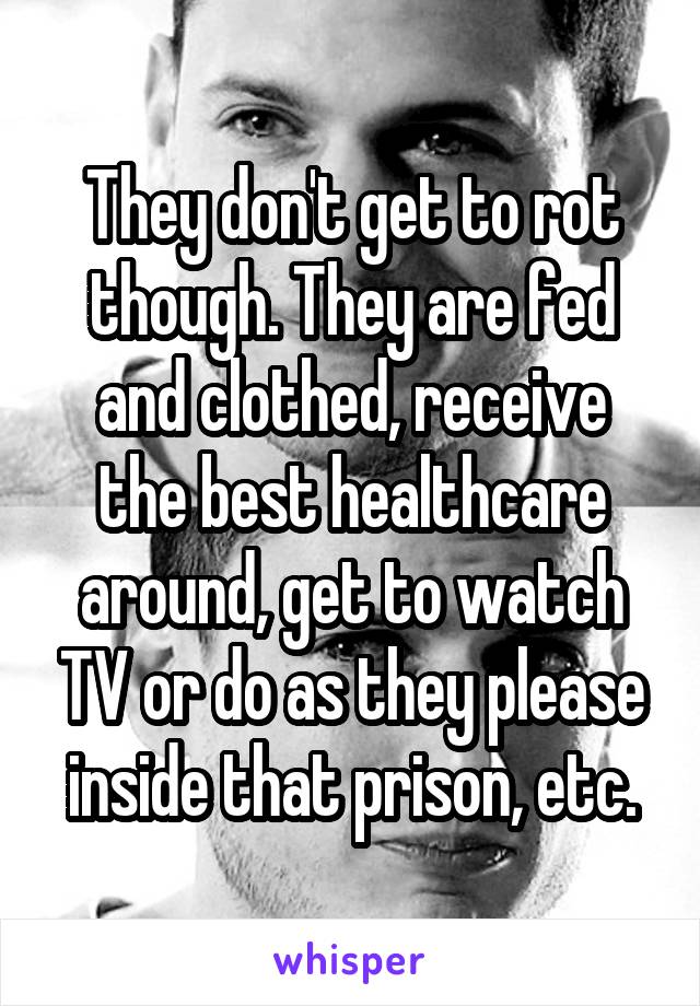 They don't get to rot though. They are fed and clothed, receive the best healthcare around, get to watch TV or do as they please inside that prison, etc.