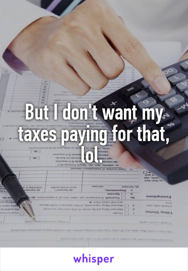 But I don't want my taxes paying for that, lol. 