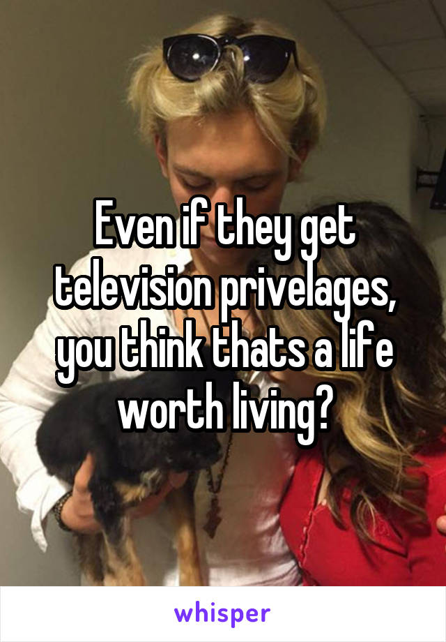 Even if they get television privelages, you think thats a life worth living?