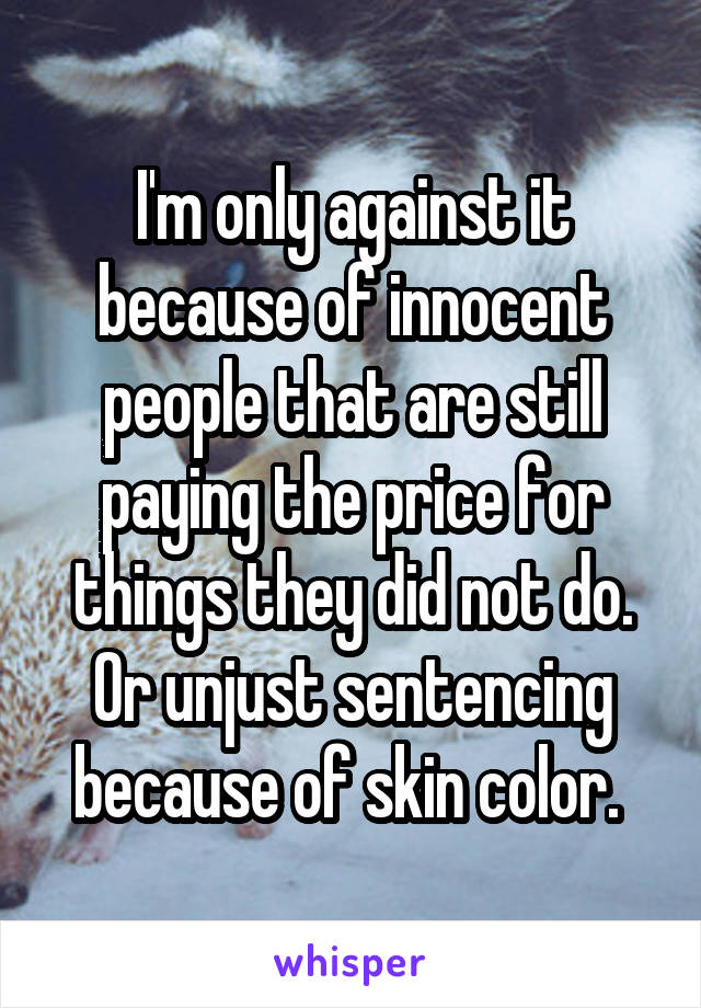 I'm only against it because of innocent people that are still paying the price for things they did not do. Or unjust sentencing because of skin color. 