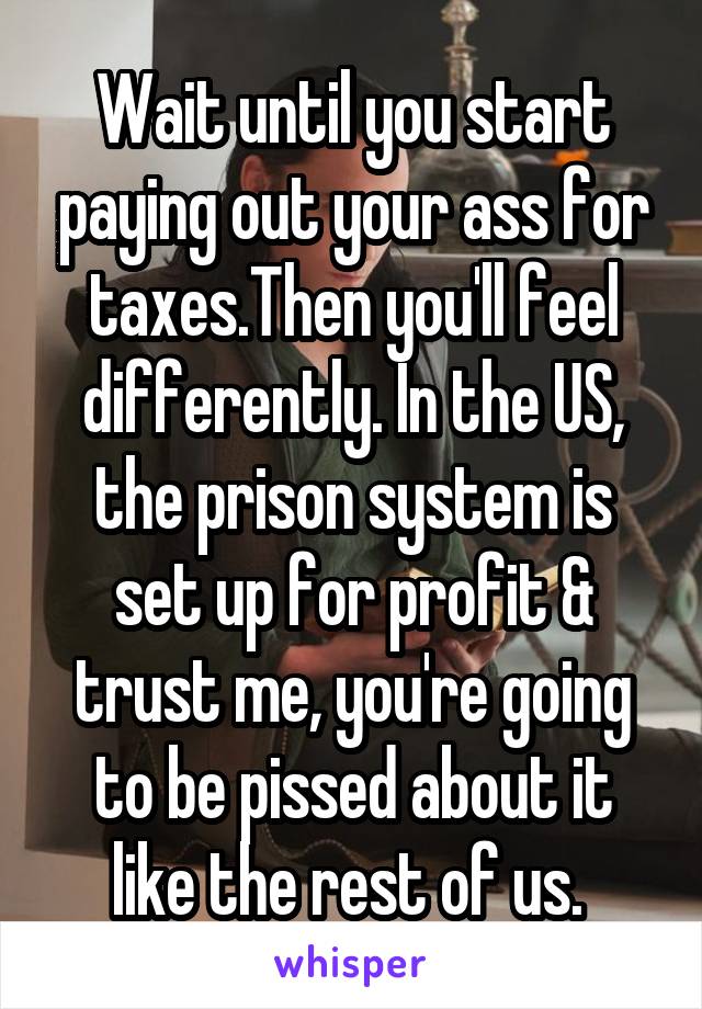 Wait until you start paying out your ass for taxes.Then you'll feel differently. In the US, the prison system is set up for profit & trust me, you're going to be pissed about it like the rest of us. 