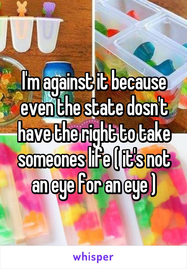 I'm against it because even the state dosn't have the right to take someones life ( it's not an eye for an eye )