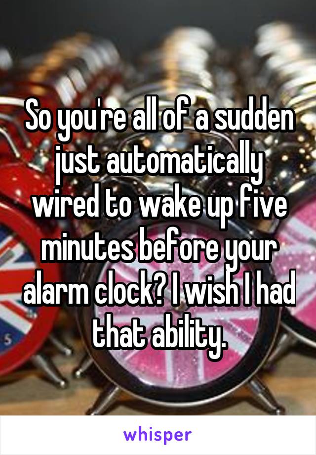 So you're all of a sudden just automatically wired to wake up five minutes before your alarm clock? I wish I had that ability.