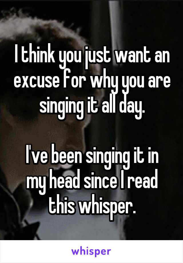 I think you just want an excuse for why you are singing it all day.

I've been singing it in my head since I read this whisper.