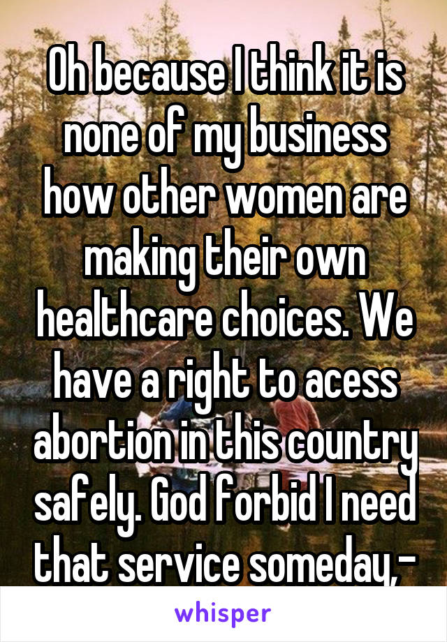 Oh because I think it is none of my business how other women are making their own healthcare choices. We have a right to acess abortion in this country safely. God forbid I need that service someday,-