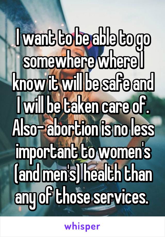 I want to be able to go somewhere where I know it will be safe and I will be taken care of. Also- abortion is no less important to women's (and men's) health than any of those services. 