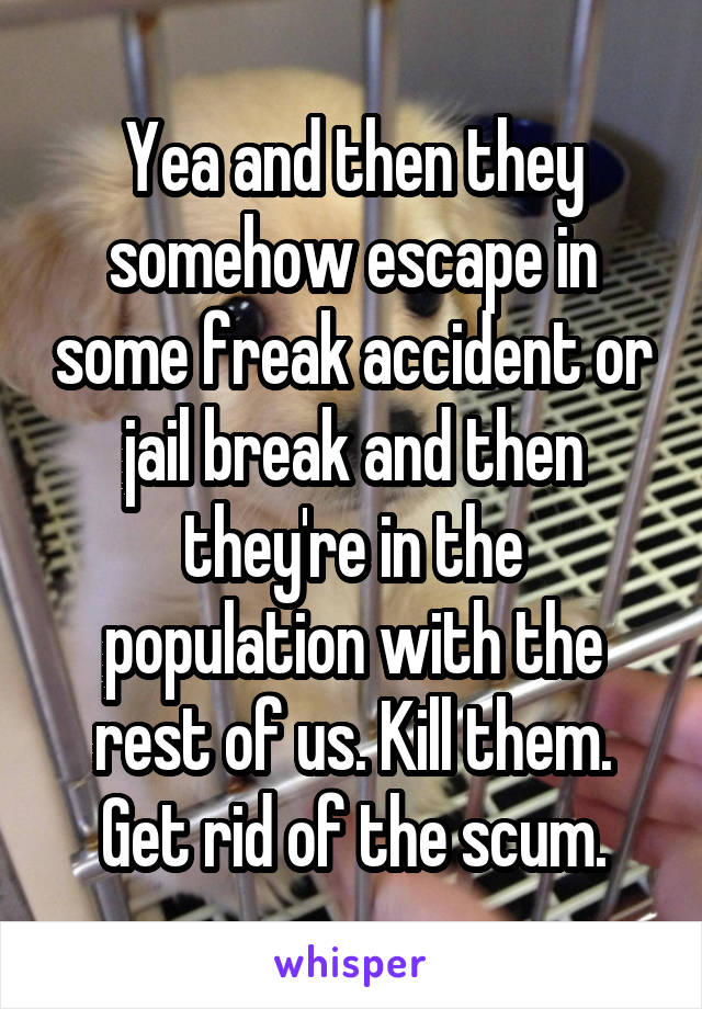 Yea and then they somehow escape in some freak accident or jail break and then they're in the population with the rest of us. Kill them. Get rid of the scum.