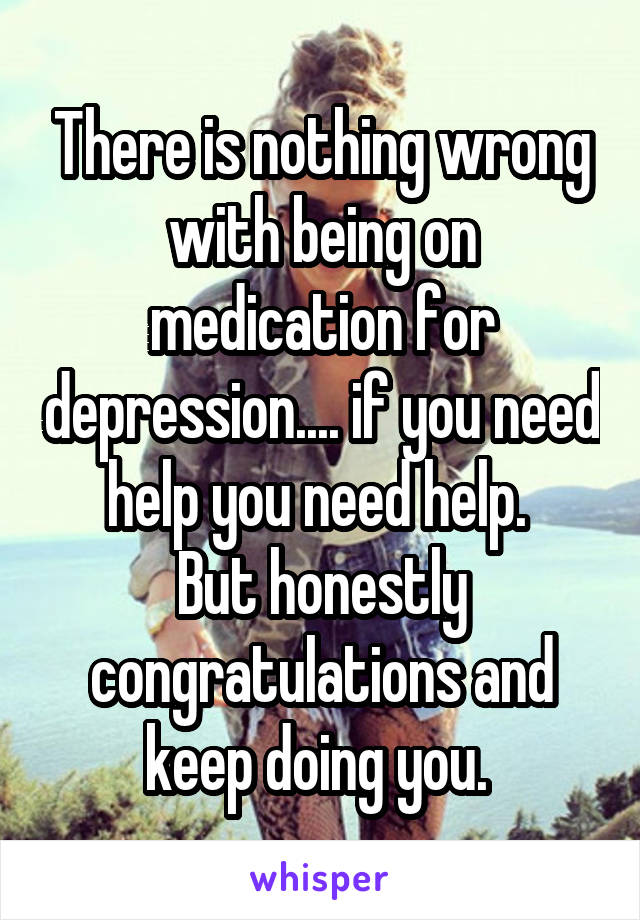 There is nothing wrong with being on medication for depression.... if you need help you need help. 
But honestly congratulations and keep doing you. 