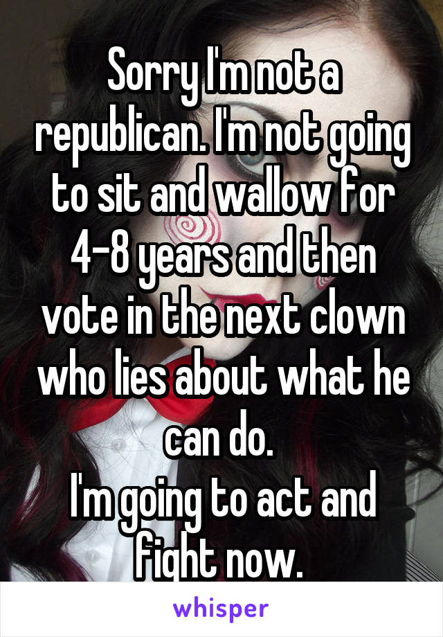 Sorry I'm not a republican. I'm not going to sit and wallow for 4-8 years and then vote in the next clown who lies about what he can do. 
I'm going to act and fight now. 