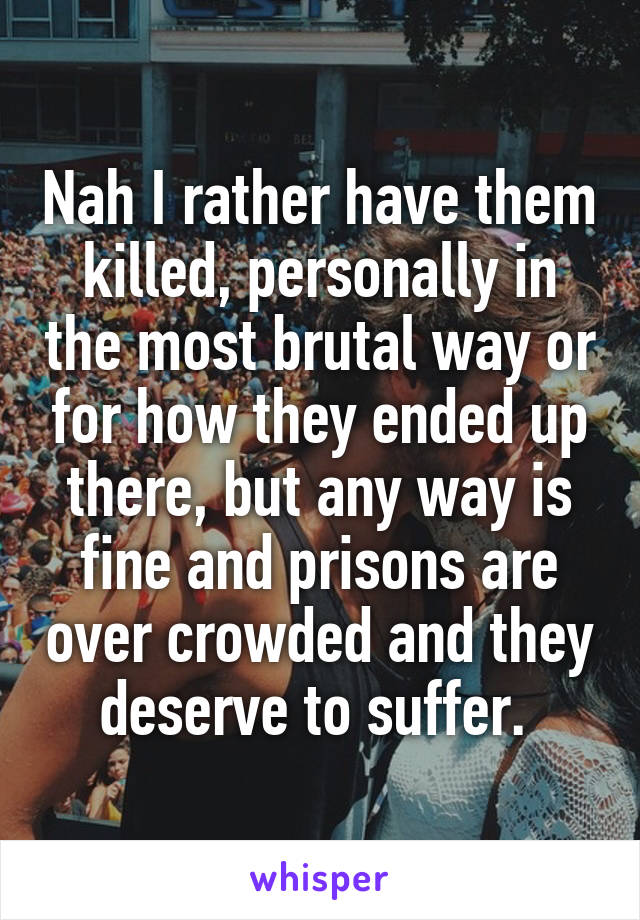 Nah I rather have them killed, personally in the most brutal way or for how they ended up there, but any way is fine and prisons are over crowded and they deserve to suffer. 